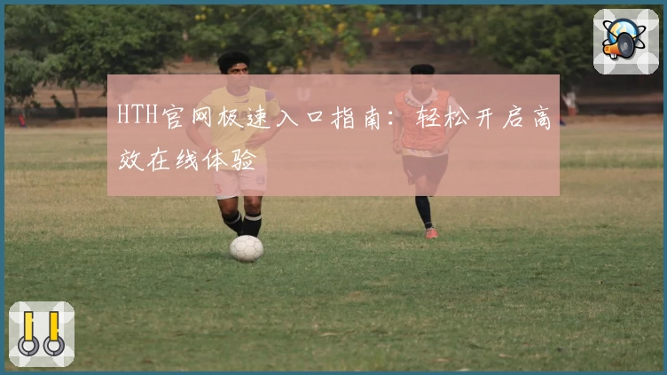 HTH官网极速入口指南：轻松开启高效在线体验