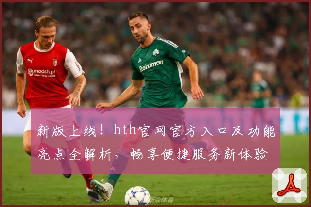 新版上线！hth官网官方入口及功能亮点全解析，畅享便捷服务新体验