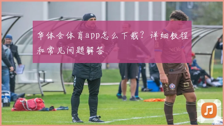 华体会体育app怎么下载？详细教程和常见问题解答