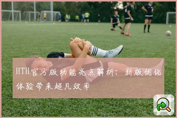 HTH官方版功能亮点解析：新版优化体验带来超凡效率