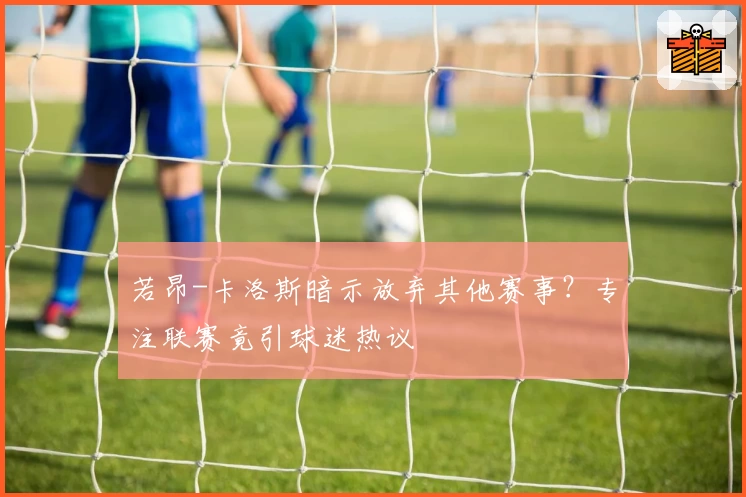 若昂-卡洛斯暗示放弃其他赛事?专注联赛竟引球迷热议