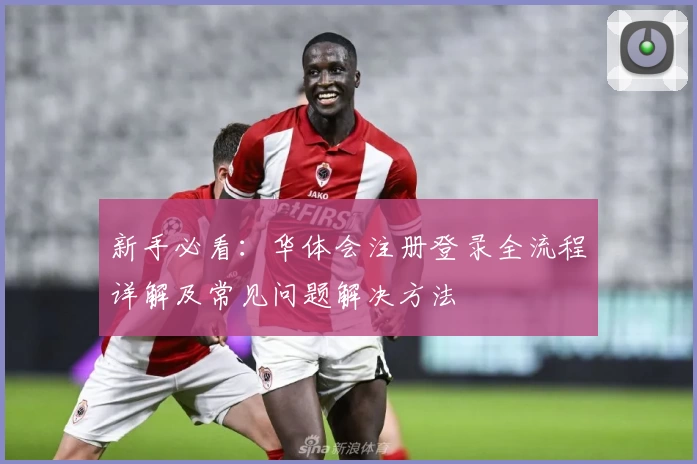 新手必看：华体会注册登录全流程详解及常见问题解决方法