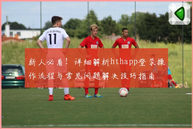 新人必看！详细解析hthapp登录操作流程与常见问题解决技巧指南