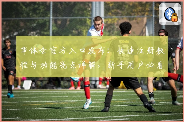 华体会官方入口发布：快速注册教程与功能亮点详解，新手用户必看