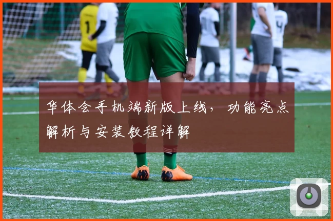 华体会手机端新版上线，功能亮点解析与安装教程详解