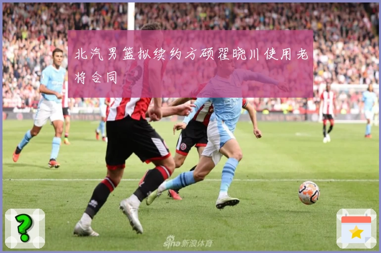 北汽男篮拟续约方硕翟晓川使用老将合同