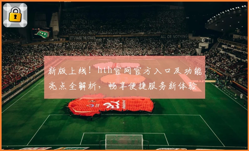 新版上线！hth官网官方入口及功能亮点全解析，畅享便捷服务新体验