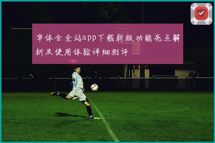 华体会全站app下载新版功能亮点解析及使用体验详细测评