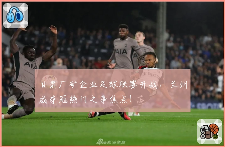 甘肃厂矿企业足球联赛开战,兰州成夺冠热门之争焦点!