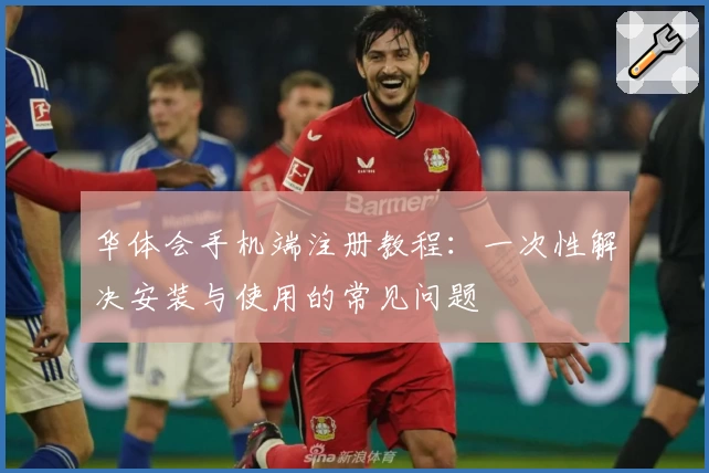 华体会手机端注册教程：一次性解决安装与使用的常见问题