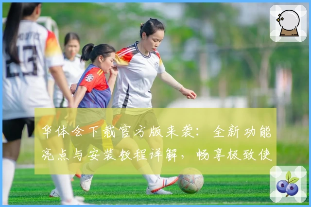 华体会下载官方版来袭：全新功能亮点与安装教程详解，畅享极致使用体验