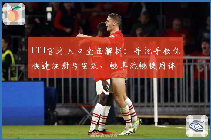 HTH官方入口全面解析:手把手教你快速注册与安装,畅享流畅使用体验