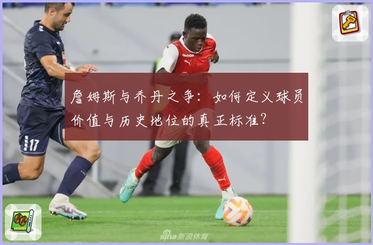 詹姆斯与乔丹之争：如何定义球员价值与历史地位的真正标准？