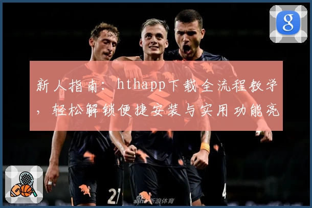 新人指南：hthapp下载全流程教学，轻松解锁便捷安装与实用功能亮点