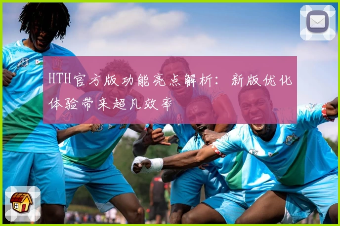 HTH官方版功能亮点解析：新版优化体验带来超凡效率