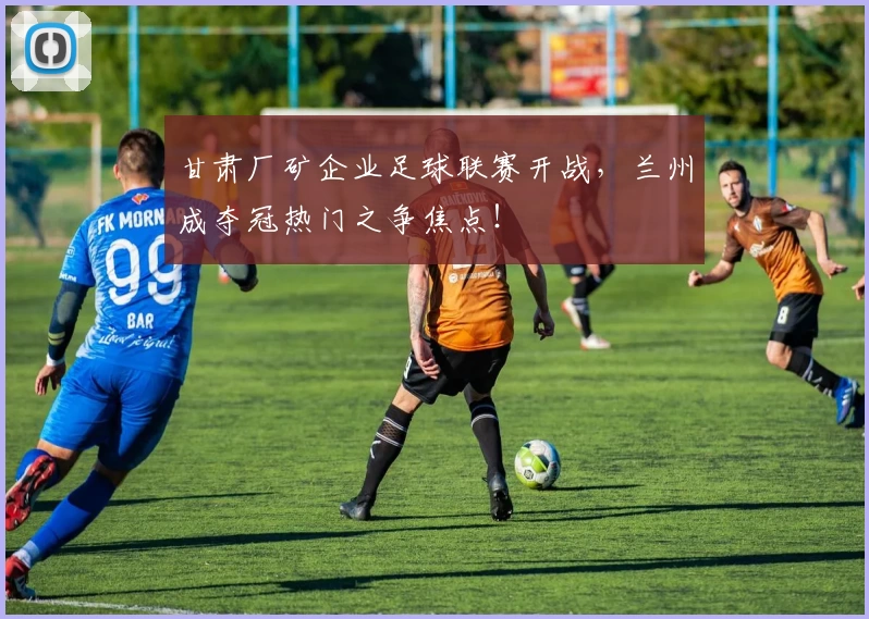 甘肃厂矿企业足球联赛开战，兰州成夺冠热门之争焦点！