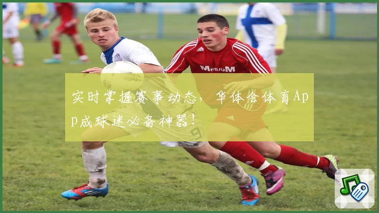 实时掌握赛事动态，华体会体育App成球迷必备神器！