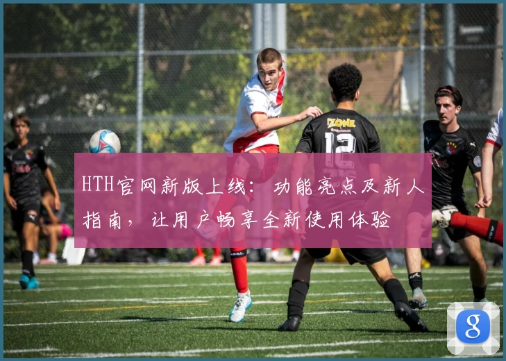 HTH官网新版上线：功能亮点及新人指南，让用户畅享全新使用体验
