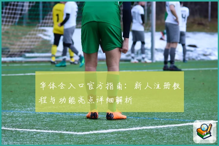 华体会入口官方指南：新人注册教程与功能亮点详细解析
