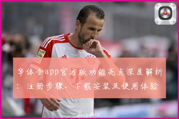 华体会app官方版功能亮点深度解析：注册步骤、下载安装及使用体验全攻略