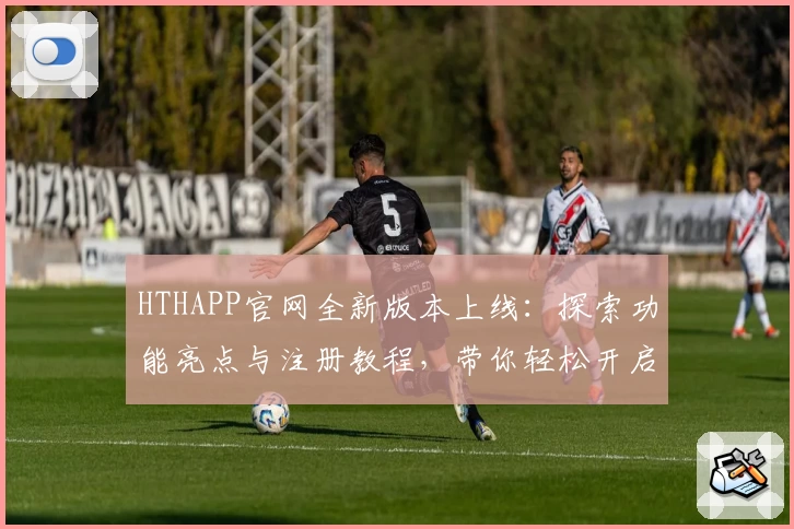 HTHAPP官网全新版本上线：探索功能亮点与注册教程，带你轻松开启新时代体验