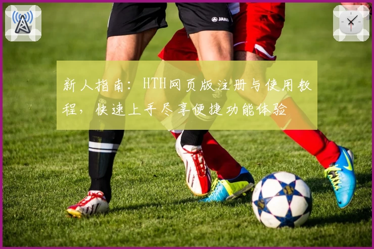新人指南：HTH网页版注册与使用教程，快速上手尽享便捷功能体验